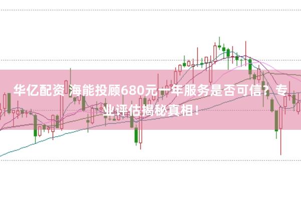 华亿配资 海能投顾680元一年服务是否可信？专业评估揭秘真相！