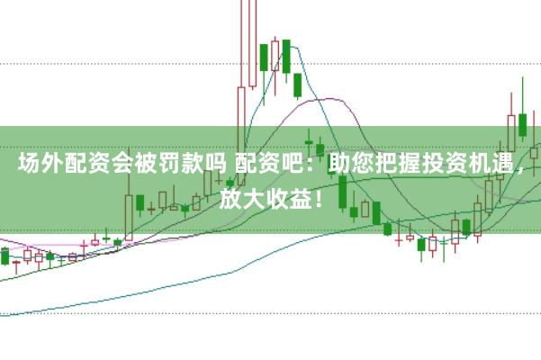 场外配资会被罚款吗 配资吧：助您把握投资机遇，放大收益！