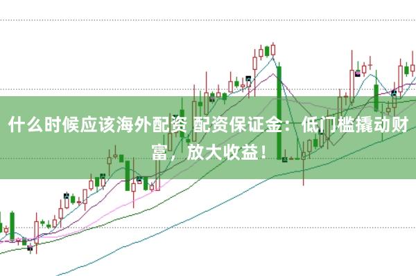 什么时候应该海外配资 配资保证金：低门槛撬动财富，放大收益！