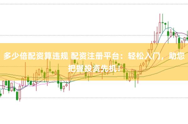 多少倍配资算违规 配资注册平台：轻松入门，助您把握投资先机！