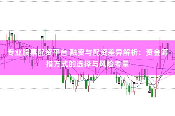 专业股票配资平台 融资与配资差异解析：资金筹措方式的选择与风险考量