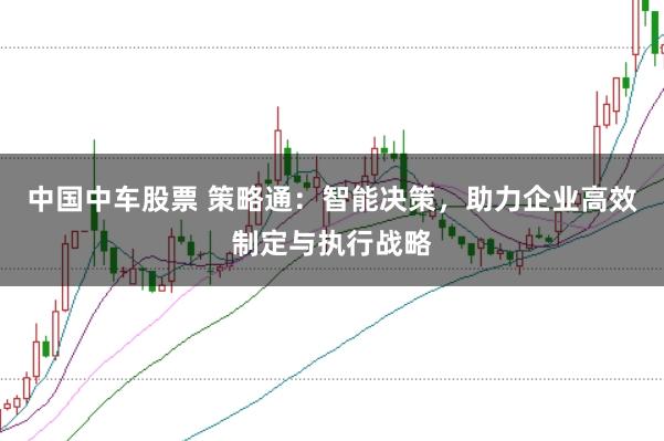 中国中车股票 策略通：智能决策，助力企业高效制定与执行战略