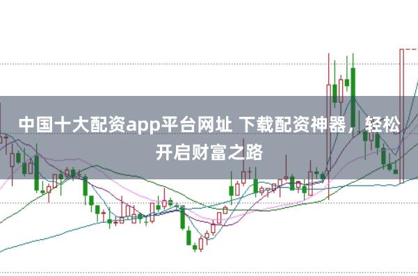 中国十大配资app平台网址 下载配资神器，轻松开启财富之路