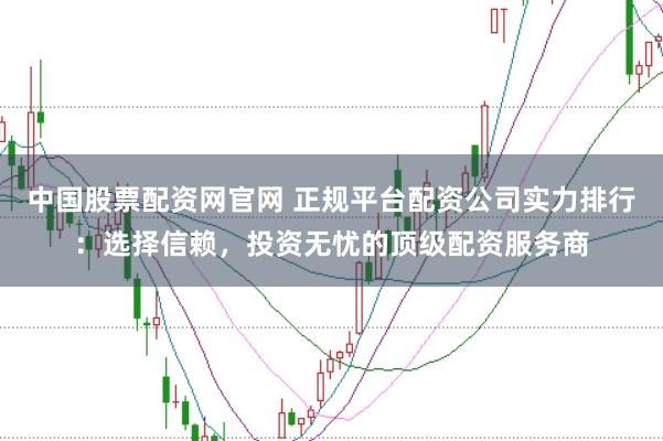 中国股票配资网官网 正规平台配资公司实力排行：选择信赖，投资无忧的顶级配资服务商