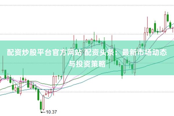 配资炒股平台官方网站 配资头条：最新市场动态与投资策略
