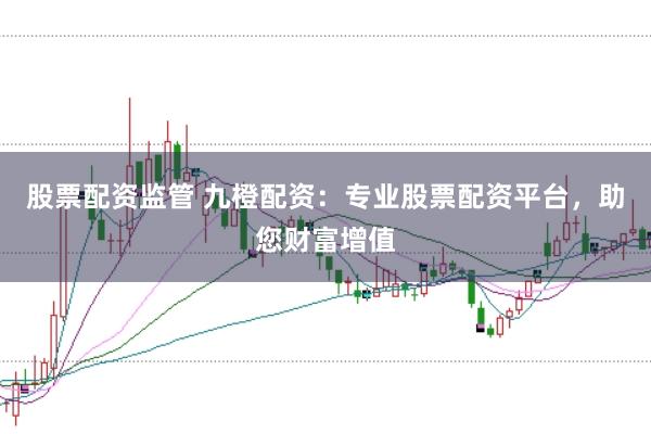 股票配资监管 九橙配资：专业股票配资平台，助您财富增值