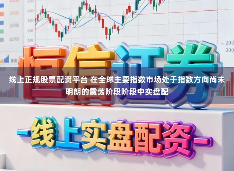 线上正规股票配资平台 在全球主要指数市场处于指数方向尚未明朗的震荡阶段阶段中实盘配