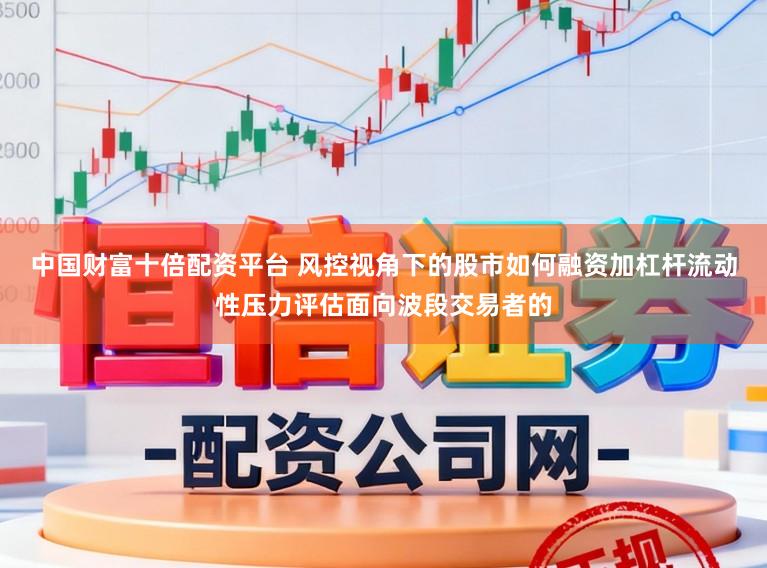 中国财富十倍配资平台 风控视角下的股市如何融资加杠杆流动性压力评估面向波段交易者的