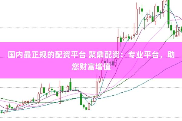 国内最正规的配资平台 聚鼎配资：专业平台，助您财富增值